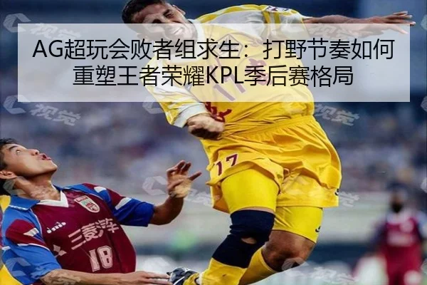 AG超玩会败者组求生：打野节奏如何重塑王者荣耀KPL季后赛格局
